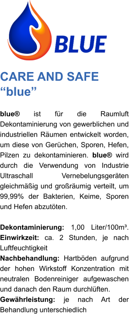 CARE AND SAFE “blue” blue® ist für die Raumluft Dekontaminierung von gewerblichen und industriellen Räumen entwickelt worden, um diese von Gerüchen, Sporen, Hefen, Pilzen zu dekontaminieren. blue® wird durch die Verwendung von Industrie Ultraschall Vernebelungsgeräten gleichmäßig und großräumig verteilt, um 99,99% der Bakterien, Keime, Sporen und Hefen abzutöten.   Dekontaminierung: 1,00 Liter/100m³. Einwirkzeit: ca. 2 Stunden, je nach Luftfeuchtigkeit Nachbehandlung: Hartböden aufgrund der hohen Wirkstoff Konzentration mit neutralen Bodenreiniger aufgewaschen und danach den Raum durchlüften. Gewährleistung: je nach Art der Behandlung unterschiedlich