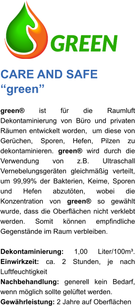 CARE AND SAFE “green” green® ist für die Raumluft Dekontaminierung von Büro und privaten Räumen entwickelt worden,  um diese von Gerüchen, Sporen, Hefen, Pilzen zu dekontaminieren. green® wird durch die Verwendung von z.B. Ultraschall Vernebelungsgeräten gleichmäßig verteilt, um 99,99% der Bakterien, Keime, Sporen und Hefen abzutöten, wobei die Konzentration von green® so gewählt wurde, dass die Oberflächen nicht verklebt werden. Somit können empfindliche Gegenstände im Raum verbleiben.   Dekontaminierung: 1,00 Liter/100m³. Einwirkzeit: ca. 2 Stunden, je nach Luftfeuchtigkeit Nachbehandlung: generell kein Bedarf, wenn möglich sollte gelüftet werden. Gewährleistung: 2 Jahre auf Oberflächen